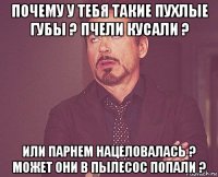 почему у тебя такие пухлые губы ? пчели кусали ? или парнем нацеловалась ? может они в пылесос попали ?