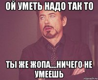 ой уметь надо так то ты же жопа....ничего не умеешь