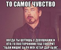 то самое чувство когда ты шутишь с девушками,и кто-то посторонний тебе говорит "хьай йишиг аьлч мух хетар дар хьун"