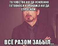 то чувство,когда усиленно готовился к урокам,а когда спросили... всё разом забыл...