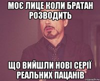 моє лице коли братан розводить що вийшли нові серії реальних пацанів