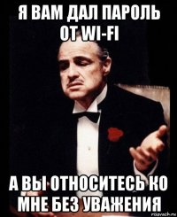 я вам дал пароль от wi-fi а вы относитесь ко мне без уважения