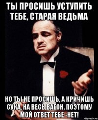 ты просишь уступить тебе, старая ведьма но ты не просишь, а кричишь сука, на весь вагон. поэтому мой ответ тебе -нет!