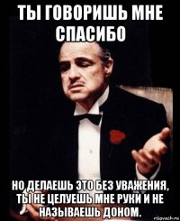 ты говоришь мне спасибо но делаешь это без уважения, ты не целуешь мне руки и не называешь доном.