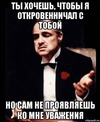 ты хочешь, чтобы я откровенничал с тобой но сам не проявляешь ко мне уважения