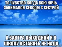 то чувство когда всю ночь занимался сексом с сестрой а завтра выходной и в школу вставать не надо