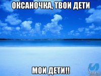 оксаночка, твои дети мои дети!!