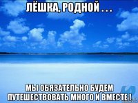 лёшка, родной . . . мы обязательно будем путешествовать много и вместе !