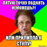 пятую точку поднять неможешь?! или прилипла к стулу!