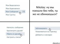 Nikolay: ну мы поехали без тебя, ты же не обижаешься?