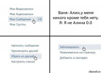 Ваня: Алин,у меня никого кроме тебя нету.
Я: Я не Алина 0.0