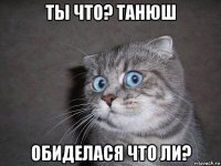 ты что? танюш обиделася что ли?