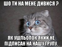 шо ти на мене дивися ? як ушльопок який не підписан на нашу групу.