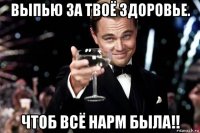 выпью за твоё здоровье. чтоб всё нарм была!!