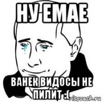 ну емае ванек видосы не пилит :(