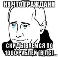 ну что граждани скидываемся по 1000 рублей (в лс)