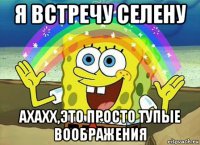 я встречу селену ахахх,это просто тупые воображения