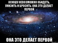 ксюшу невозможно обидеть, унизить и бросить. она это делает первой она это делает первой