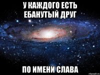 у каждого есть ебанутый друг по имени слава