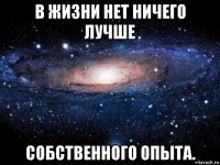 в жизни нет ничего лучше  собственного опыта.