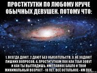 проститутки по любому круче обычных девушек. потому что: 1. всегда дают. 2 дают без обязательств. 3. не задают лишних вопросов. 4. проституткам пох как тебя зовут и как ты выглядишь. им главное бабло и твой минимальный возраст - 18 лет. всё остальное - им пох.