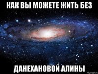 как вы можете жить без данехановой алины