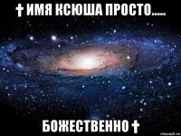 † имя ксюша просто..... божественно †