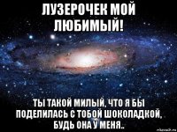 лузерочек мой любимый! ты такой милый, что я бы поделилась с тобой шоколадкой, будь она у меня..