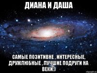 диана и даша самые позитивне , интересные, дружлюбные , лучшие подруги на веки:)