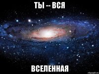 ты -- вся вселенная