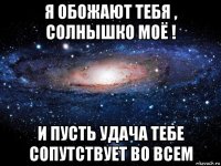 я обожают тебя , солнышко моё ! и пусть удача тебе сопутствует во всем