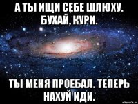 а ты ищи себе шлюху. бухай, кури. ты меня проебал. теперь нахуй иди.