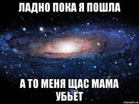 ладно пока я пошла а то меня щас мама убьёт