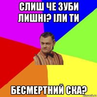 cлиш че зуби лишні? іли ти бесмертний ска?