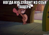 когда нуб,строит из себя тащера 