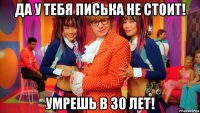 да у тебя писька не стоит! умрешь в 30 лет!