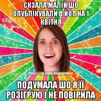 скзала малій шо опублікували в йоп на 1 квітня подумала шо я її розігрую і не повірила