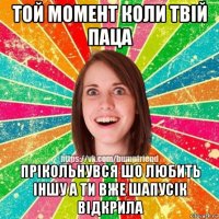 той момент коли твій паца прікольнувся шо любить іншу а ти вже шапусік відкрила