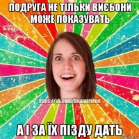 подруга не тільки виєбони може показувать а і за їх пізду дать