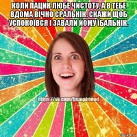 коли пацик любе чистоту, а в тебе вдома вічно сральнік. скажи щоб успокоївся і завали йому їбальнік. 