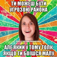 ти можеш бути угрозою района але який у тому толк якщо ти боїшся малу