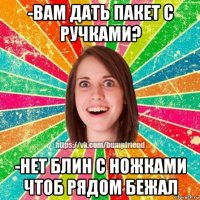 -вам дать пакет с ручками? -нет блин с ножками чтоб рядом бежал