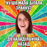 -ну шо мала ,бігала зранку? -до халадільніка і назад