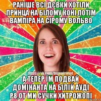 раніше всі дєвки хотіли принца на білому коні,потім вампіра на сірому вольво а тепер їм подвай домінанта на білій ауді р8,от ми сучки хитрожопі