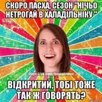 скоро пасха, сезон "нічьо нетрогай в халадільніку " відкритий, тобі тоже так ж говорять?