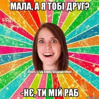 мала, а я тобі друг? -нє, ти мій раб