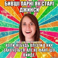 бивші парні як старі джинси коли-небудь влізти в них захочеться, але не факт, шо вийде.