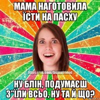 мама наготовила їсти на пасху ну блін, подумаєш з"їли всьо, ну та й що?