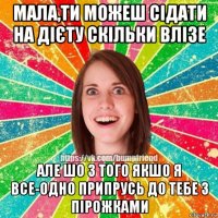 мала,ти можеш сідати на дієту скільки влізе але шо з того якшо я все-одно припрусь до тебе з пірожками