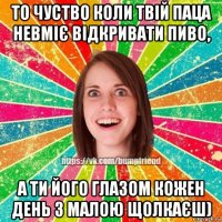 то чуство коли твій паца невміє відкривати пиво, а ти його глазом кожен день з малою щолкаєш)